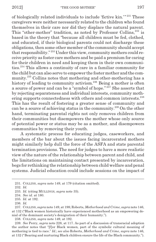 2012] “THE GOOD MOTHER" 197  of biologically related individuals to include ‘fictive kin.”*" These caregivers were neither necessarily related to the children who found themselves in their care nor did they displace the natural parent. This “other-mother” tradition, as noted by Professor Collins,*” is based in the theory that “hecause all children must be fed, clothed, and educated, if their biological parents could not discharge these obligations, then some other member of the community should accept that responsibility.”* Under this view, community mothers could re- ceive priority as foster care mothers and be paid a premium for caring for their children in need and keeping them in their own communi- ties.” This allows a continuity of care in a familiar community for the child but can also serve to empower the foster mother and the com- munity.** Collins notes that mothering and other-mothering has a history of leading to community activism.** Being a mother is often a source of power and can be a “symbol of hope.”*" She asserts that by rejecting separateness and individual interests, community moth- ering supports connectedness with others and common interests.”* This has the result of fostering a greater sense of community and can be a source of achieving status in the community.* On the other hand, terminating parental rights not only removes children from their communities but disempowers the mother whose only source of potential power or status may be as a mother, and disempowers communities by removing their youth.  A systematic process for educating judges, caseworkers, and members of the bar about the issues facing incarcerated mothers might similarly help dull the force of the ASFA and state parental termination provisions. The need for judges to have a more realistic view of the nature of the relationship between parent and child, and the limitations on maintaining contact presented by incarceration, begs for rethinking the relationship between child welfare and penal systems. Judicial education could include sessions on the impact of  COLLINS, supra note 149, at 179 citation omitted)  I  Id. citing MULLINGS, supra note 35),  See id. at 180  Td. at 192.  I  COLLINS, supra note 149, at 198; Roborts, Motherhood and Crime, supra note 146, lack women historically have experienced motherhood us an empowering de-  nial of the dominant society’s denigration of their humanity.’).  238, COLLINS, supra note 149, at 192.  239, See Perry, supra note 228, at 117. As partof a discussion of transracial adoption the author notes that “[flor Black women, part of the symbolic cultural meaning of mothering is tied to race.” . see also Roberts, Motherhood and Crime, supra note 1146 at 182 (‘Bearing and nurturing Black children cnsure the lfe of the Black community.”).  
